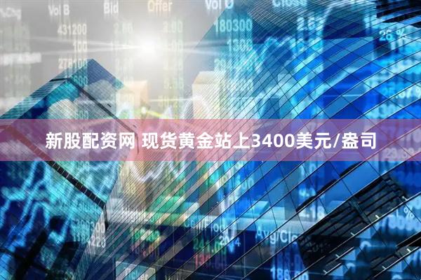 新股配资网 现货黄金站上3400美元/盎司