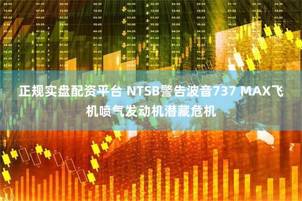 正规实盘配资平台 NTSB警告波音737 MAX飞机喷气发动机潜藏危机