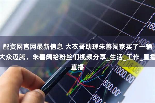 配资网官网最新信息 大衣哥助理朱善阔家买了一辆大众迈腾，朱善阔给粉丝们视频分享_生活_工作_直播