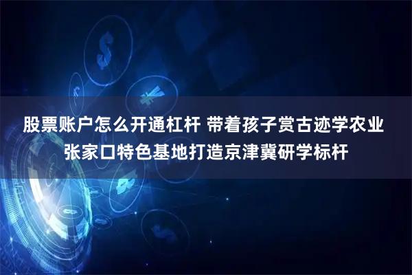 股票账户怎么开通杠杆 带着孩子赏古迹学农业 张家口特色基地打造京津冀研学标杆
