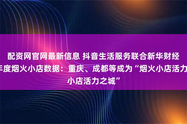 配资网官网最新信息 抖音生活服务联合新华财经发布年度烟火小店数据：重庆、成都等成为“烟火小店活力之城”