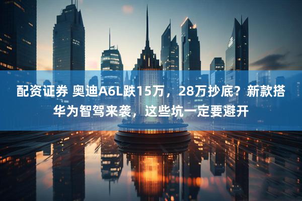 配资证券 奥迪A6L跌15万，28万抄底？新款搭华为智驾来袭，这些坑一定要避开