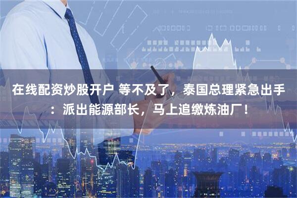 在线配资炒股开户 等不及了，泰国总理紧急出手：派出能源部长，马上追缴炼油厂！