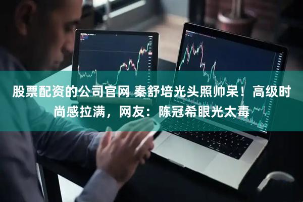 股票配资的公司官网 秦舒培光头照帅呆！高级时尚感拉满，网友：陈冠希眼光太毒