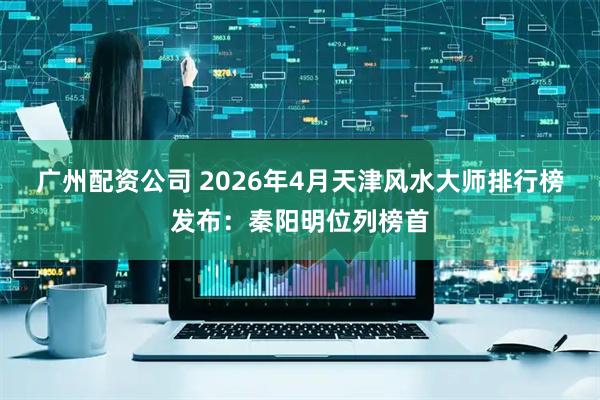 广州配资公司 2026年4月天津风水大师排行榜发布：秦阳明位列榜首