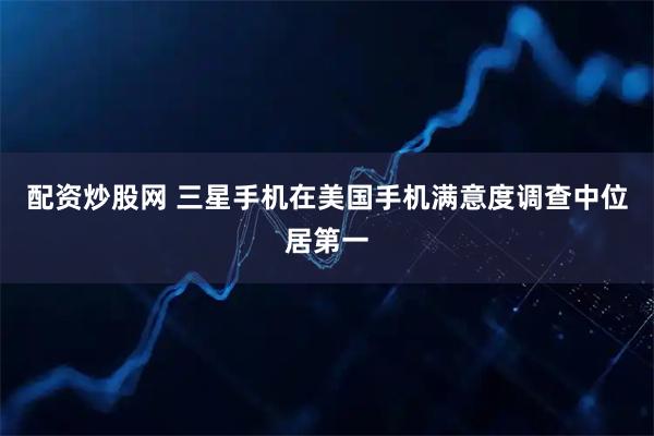 配资炒股网 三星手机在美国手机满意度调查中位居第一