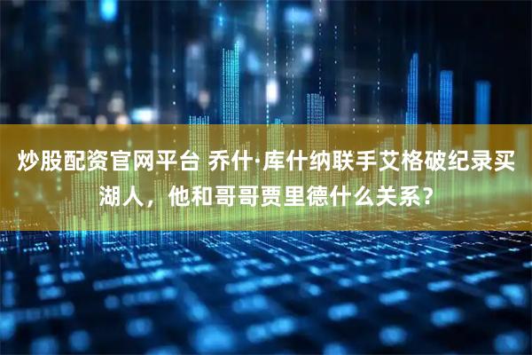 炒股配资官网平台 乔什·库什纳联手艾格破纪录买湖人，他和哥哥贾里德什么关系？