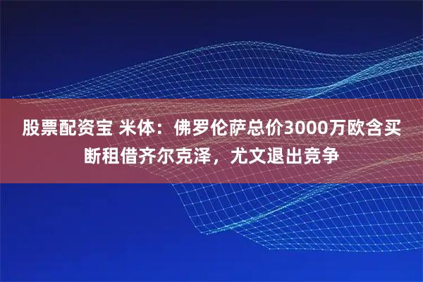 股票配资宝 米体：佛罗伦萨总价3000万欧含买断租借齐尔克泽，尤文退出竞争