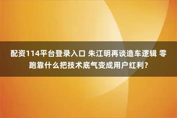 配资114平台登录入口 朱江明再谈造车逻辑 零跑靠什么把技术底气变成用户红利？