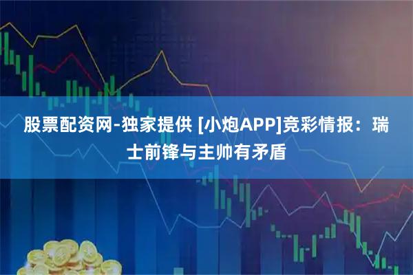 股票配资网-独家提供 [小炮APP]竞彩情报：瑞士前锋与主帅有矛盾